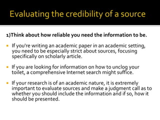 1)Think about how reliable you need the information to be.
 If you're writing an academic paper in an academic setting,
you need to be especially strict about sources, focusing
specifically on scholarly article.
 If you are looking for information on how to unclog your
toilet, a comprehensive Internet search might suffice.
 If your research is of an academic nature, it is extremely
important to evaluate sources and make a judgment call as to
whether you should include the information and if so, how it
should be presented.
 