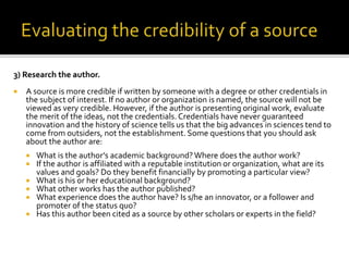 3) Research the author.
 A source is more credible if written by someone with a degree or other credentials in
the subject of interest. If no author or organization is named, the source will not be
viewed as very credible. However, if the author is presenting original work, evaluate
the merit of the ideas, not the credentials. Credentials have never guaranteed
innovation and the history of science tells us that the big advances in sciences tend to
come from outsiders, not the establishment. Some questions that you should ask
about the author are:
 What is the author’s academic background?Where does the author work?
 If the author is affiliated with a reputable institution or organization, what are its
values and goals? Do they benefit financially by promoting a particular view?
 What is his or her educational background?
 What other works has the author published?
 What experience does the author have? Is s/he an innovator, or a follower and
promoter of the status quo?
 Has this author been cited as a source by other scholars or experts in the field?
 