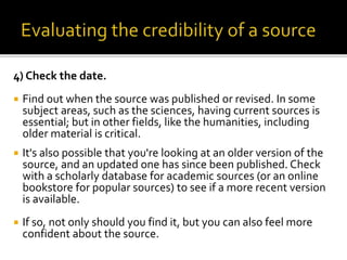 4) Check the date.
 Find out when the source was published or revised. In some
subject areas, such as the sciences, having current sources is
essential; but in other fields, like the humanities, including
older material is critical.
 It's also possible that you're looking at an older version of the
source, and an updated one has since been published. Check
with a scholarly database for academic sources (or an online
bookstore for popular sources) to see if a more recent version
is available.
 If so, not only should you find it, but you can also feel more
confident about the source.
 
