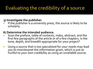 5) Investigate the publisher.
 If the publisher is a university press, the source is likely to be
scholarly.
6) Determine the intended audience.
 Scan the preface, table of contents, index, abstract, and the
first few paragraphs of the article or of a few chapters. Is the
tone, depth, and breadth appropriate for your project?
 Using a source that is too specialized for your needs may lead
you to misinterpret the information given, which is just as
hurtful to your own credibility as using an unreliable source.
 