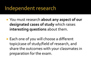  You must research about any aspect of our
designated cases of study which raises
interesting questions about them.
 Each one of you will choose a different
topic/case of study/field of research, and
share the outcomes with your classmates in
preparation for the exam.
 
