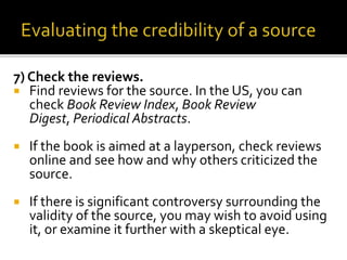 7) Check the reviews.
 Find reviews for the source. In the US, you can
check Book Review Index, Book Review
Digest, Periodical Abstracts.
 If the book is aimed at a layperson, check reviews
online and see how and why others criticized the
source.
 If there is significant controversy surrounding the
validity of the source, you may wish to avoid using
it, or examine it further with a skeptical eye.
 