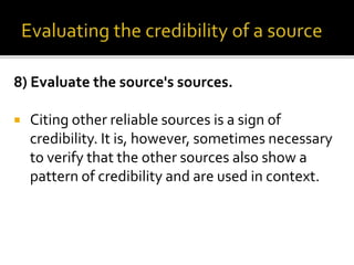 8) Evaluate the source's sources.
 Citing other reliable sources is a sign of
credibility. It is, however, sometimes necessary
to verify that the other sources also show a
pattern of credibility and are used in context.
 