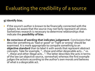 9) Identify bias.
 If the source's author is known to be financially connected with the
subject, be aware that the source may not fairly represent all views.
Sometimes research is necessary to determine relationships that
indicate the possibility of bias.
 Be conscious of wording that indicates judgement. Conclusions that
describe something as "bad or good" or "right or wrong" should be
examined. It is more appropriate to compare something to an
objective standard than to label it with words that represent abstract
concepts.Take for example, "...these and other despicable acts..." vs.
"...these and other illegal acts...".The latter describes the acts in terms
of the law (an objective source, somewhat) whereas the first example
judges the actions according to the author's own morals and believes
of what is a despicable act.
 