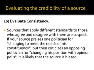 10) Evaluate Consistency.
 Sources that apply different standards to those
who agree and disagree with them are suspect.
If your source praises one politician for
"changing to meet the needs of his
constituency", but then criticizes an opposing
politician for "changing his position with opinion
polls", it is likely that the source is biased.
 