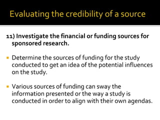 11) Investigate the financial or funding sources for
sponsored research.
 Determine the sources of funding for the study
conducted to get an idea of the potential influences
on the study.
 Various sources of funding can sway the
information presented or the way a study is
conducted in order to align with their own agendas.
 