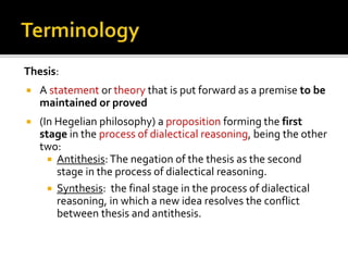 Thesis:
 A statement or theory that is put forward as a premise to be
maintained or proved
 (In Hegelian philosophy) a proposition forming the first
stage in the process of dialectical reasoning, being the other
two:
 Antithesis: The negation of the thesis as the second
stage in the process of dialectical reasoning.
 Synthesis: the final stage in the process of dialectical
reasoning, in which a new idea resolves the conflict
between thesis and antithesis.
 