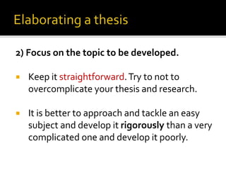 2) Focus on the topic to be developed.
 Keep it straightforward.Try to not to
overcomplicate your thesis and research.
 It is better to approach and tackle an easy
subject and develop it rigorously than a very
complicated one and develop it poorly.
 