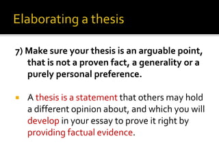 7) Make sure your thesis is an arguable point,
that is not a proven fact, a generality or a
purely personal preference.
 A thesis is a statement that others may hold
a different opinion about, and which you will
develop in your essay to prove it right by
providing factual evidence.
 