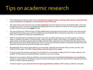  The hardest parts of doing research are: choosing the scope of a topic, locating useful sources, choosing what
source material to incorporate, and following the required format.
 The most serious and common error involves plagiarism and not citing the source of materials taken.Your own
thoughts are yours; common knowledge (facts generally known to all) are not cited. But any quote, paraphrase
or piece of source (summary) must be cited.
 You may choose your research topic, but be careful about choosing one too broad or narrow, too controversial
(nothing factual to base your work on), related to personal belief alone (nothing to research), or so recent that
there is no substantive writing on it published yet.
 Plan for enough time to complete this project. Any how-to article claiming you can write a paper in a day or
week, or without any drafts, is simply wrong, unless you plan to cheat. If you cheat, you will be caught, as this
paper will be internally assessed and internally and externally moderated. Do remember that the assessors can
also find the sources (or whole papers) you claim to use on the internet and that is very likely that they know the
materials and sources that you are using for your research.
 Be organised. Find a work space where you can arrange, organise and maintain all your notes, sources, and
drafts until the paper is finished. Always keep a back up copy of your paper.
 It's easy to go to the internet and search for material. It's much harder to determine if it's useful, relevant, and
needed. It's also hard to smoothly add that material to your own writing.
 Research on any aspect of history will force you to rely on the work of professional historians and academics,
unless you have access to the British Library or Library of Congress (many but not all of their materials are found
online), or other national repository.
 A research paper is your point of view of a topic supported by evidence, NOT simply a collection of quotes.
 