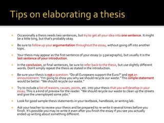  Occasionally a thesis needs two sentences, but try to get all your idea into one sentence. It might
be a little long, but that's probably okay.
 Be sure to follow up your argumentation throughout the essay, without going off into another
topic.
 Your thesis may appear as the first sentence of your essay (2-3 paragraphs), but usually it is the
last sentence of your introduction.
 In the conclusion, or final sentences, be sure to refer back to the thesis, but use slightly different
words. Don't simply repeat the thesis as stated in the introduction.
 Be sure your thesis is not a question: "Do all Europeans support the Euro?" and not an
announcement: "I'm going to show you why we should recycle our waste."This simple statement
would be better: "We should recycle our waste.“
 Try to include a list of reasons, causes, points, etc. into your thesis that you will develop in your
essay.This is a kind of preview for the reader. "We should recycle our waste to clean up the streets
and give the unemployed some jobs.“
 Look for good sample thesis statements in your textbook, handbook, or writing lab.
 Ask your teacher to review your thesis and be prepared to re-write it several times before you
finish. It's possible you may re-write it even after you finish the essay if you see you actually
ended up writing about something different.
 