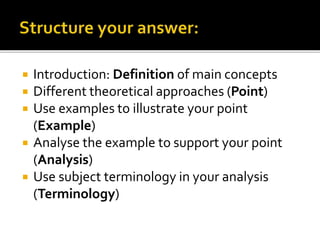  Introduction: Definition of main concepts
 Different theoretical approaches (Point)
 Use examples to illustrate your point
(Example)
 Analyse the example to support your point
(Analysis)
 Use subject terminology in your analysis
(Terminology)
 