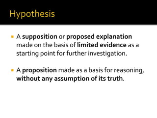  A supposition or proposed explanation
made on the basis of limited evidence as a
starting point for further investigation.
 A proposition made as a basis for reasoning,
without any assumption of its truth.
 