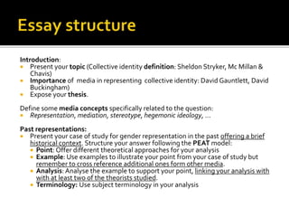 Introduction:
 Present your topic (Collective identity definition: Sheldon Stryker, Mc Millan &
Chavis)
 Importance of media in representing collective identity: David Gauntlett, David
Buckingham)
 Expose your thesis.
Define some media concepts specifically related to the question:
 Representation, mediation, stereotype, hegemonic ideology, …
Past representations:
 Present your case of study for gender representation in the past offering a brief
historical context. Structure your answer following the PEAT model:
 Point: Offer different theoretical approaches for your analysis
 Example: Use examples to illustrate your point from your case of study but
remember to cross reference additional ones form other media.
 Analysis: Analyse the example to support your point, linking your analysis with
with at least two of the theorists studied.
 Terminology: Use subject terminology in your analysis
 