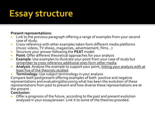 Present representations:
 Link to the previous paragraph offering a range of examples from your second
case of study.
 Cross-reference with other examples taken form different media platforms
(music videos,TV shows, magazines, advertisement, films…)
 Structure your answer following the PEAT model:
 Point: Offer different theoretical approaches for your analysis
 Example: Use examples to illustrate your point from your case of study but
remember to cross reference additional ones form other media.
 Analysis: Analyse the example to support your point, linking your analysis with at
least five of the theorists studied.
 Terminology: Use subject terminology in your analysis
Compare both past/present offering examples of both positive and negative
representations and evaluating/discussing what has been the evolution of these
representations from past to present and how diverse these representations are at
the present .
Conclusion:
 Offer a prognosis of the future, according to the past and present evolution
analysed in your essay/answer. Link it to some of the theories provided.
 