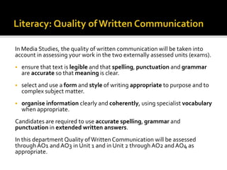 In Media Studies, the quality of written communication will be taken into
account in assessing your work in the two externally assessed units (exams).
 ensure that text is legible and that spelling, punctuation and grammar
are accurate so that meaning is clear.
 select and use a form and style of writing appropriate to purpose and to
complex subject matter.
 organise information clearly and coherently, using specialist vocabulary
when appropriate.
Candidates are required to use accurate spelling, grammar and
punctuation in extended written answers.
In this department Quality ofWritten Communication will be assessed
through AO1 andAO3 in Unit 1 and in Unit 2 through AO2 andAO4 as
appropriate.
 