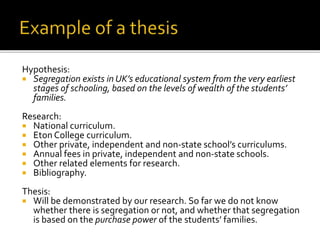Hypothesis:
 Segregation exists in UK’s educational system from the very earliest
stages of schooling, based on the levels of wealth of the students’
families.
Research:
 National curriculum.
 Eton College curriculum.
 Other private, independent and non-state school’s curriculums.
 Annual fees in private, independent and non-state schools.
 Other related elements for research.
 Bibliography.
Thesis:
 Will be demonstrated by our research. So far we do not know
whether there is segregation or not, and whether that segregation
is based on the purchase power of the students’ families.
 