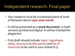  Your research must be a sustained piece of work
of between about 1500-2000 words.
 It will be presented as a word document, in both
versions printed and digital. It will be checked for
plagiarism.
 First draft should include: topic, hypothesis
(title), structure (bullet points) and list of
resources to be used in your research ().
 