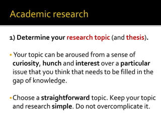 1) Determine your research topic (and thesis).
 Your topic can be aroused from a sense of
curiosity, hunch and interest over a particular
issue that you think that needs to be filled in the
gap of knowledge.
Choose a straightforward topic. Keep your topic
and research simple. Do not overcomplicate it.
 