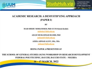 ACADEMIC RESEARCH: A DEMYSTIFYING APPROACH
(PAPER I)
BY
ISAH SHEHU MOHAMMED, PhD (UUM Sintok-Kedah)
mishehu@fptb.edu.ng
ADAM MUHAMMAD HAMID, PhD
amhamid@fptb.edu.ng
AISHAAHMAD ALIYU, BSc, MSc
aishaaa@fptb.edu.ng
BEING PAPER A PRESENTED AT
THE SCHOOL OF GENERAL STUDIES (SGNS) WORKSHOP ON RESEARCH DEVELOPMENT
FEDERAL POLYTECHNIC, BAUCHI, BAUCHI STATE – NIGERIA
16 – 17 MARCH, 2022
 