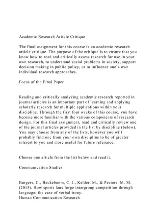 Academic Research Article Critique
The final assignment for this course is an academic research
article critique. The purpose of the critique is to ensure that you
know how to read and critically assess research for use in your
own research, to understand social problems in society, support
decision making in public policy, or to influence one’s own
individual research approaches.
Focus of the Final Paper
Reading and critically analyzing academic research reported in
journal articles is an important part of learning and applying
scholarly research for multiple applications within your
discipline. Through the first four weeks of this course, you have
become more familiar with the various components of research
design. For this final assignment, read and critically review one
of the journal articles provided in the list by discipline (below).
You may choose from any of the lists, however you will
probably find one from your own discipline to be of greater
interest to you and more useful for future reference.
Choose one article from the list below and read it.
Communication Studies
Burgers, C., Beukeboom, C. J., Kelder, M., & Peeters, M. M.
(2015). How sports fans forge intergroup competition through
language: the case of verbal irony.
Human Communication Research
 