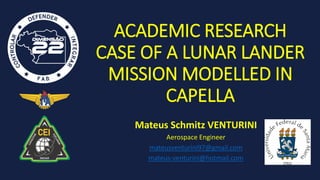 ACADEMIC RESEARCH
CASE OF A LUNAR LANDER
MISSION MODELLED IN
CAPELLA
Mateus Schmitz VENTURINI
Aerospace Engineer
mateusventurini97@gmail.com
mateus-venturini@hotmail.com
 