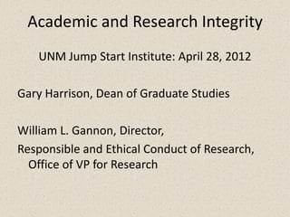 Academic and Research Integrity
   UNM Jump Start Institute: April 28, 2012

Gary Harrison, Dean of Graduate Studies

William L. Gannon, Director,
Responsible and Ethical Conduct of Research,
  Office of VP for Research
 