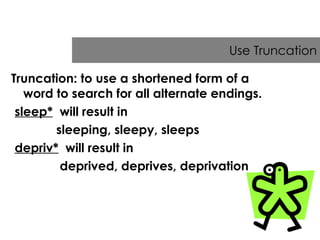 Use Truncation Truncation: to use a shortened form of a word to search for all alternate endings. sleep*   will result in  sleeping, sleepy, sleeps  depriv*   will result in  deprived, deprives, deprivation 