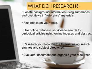 WHAT DO I RESEARCH?  Locate background information using summaries and overviews in "reference" materials.  Find books on your topic. Use online database services to search for periodical articles using online indexes and abstracts.  Research your topic on the Internet using search engines and subject directories.  Evaluate, document and organize your resources. 