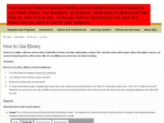 You must be create an account before you are able to save any e-books to your book shelve.  For directions  go to books, scroll down to ebarry and then click on  here how to link.  Once you have an account you can save any books that you want to use for your research.  