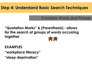 Step 4: Understand Basic Search Techniques “ Quotation Marks” & (Parenthesis) : allows for the search of groups of words occurring together EXAMPLES “ workplace literacy” “ sleep deprivation” Combine Words and Phrases 