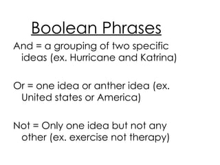Boolean Phrases And = a grouping of two specific ideas (ex. Hurricane and Katrina) Or = one idea or anther idea (ex. United states or America) Not = Only one idea but not any other (ex. exercise not therapy) 