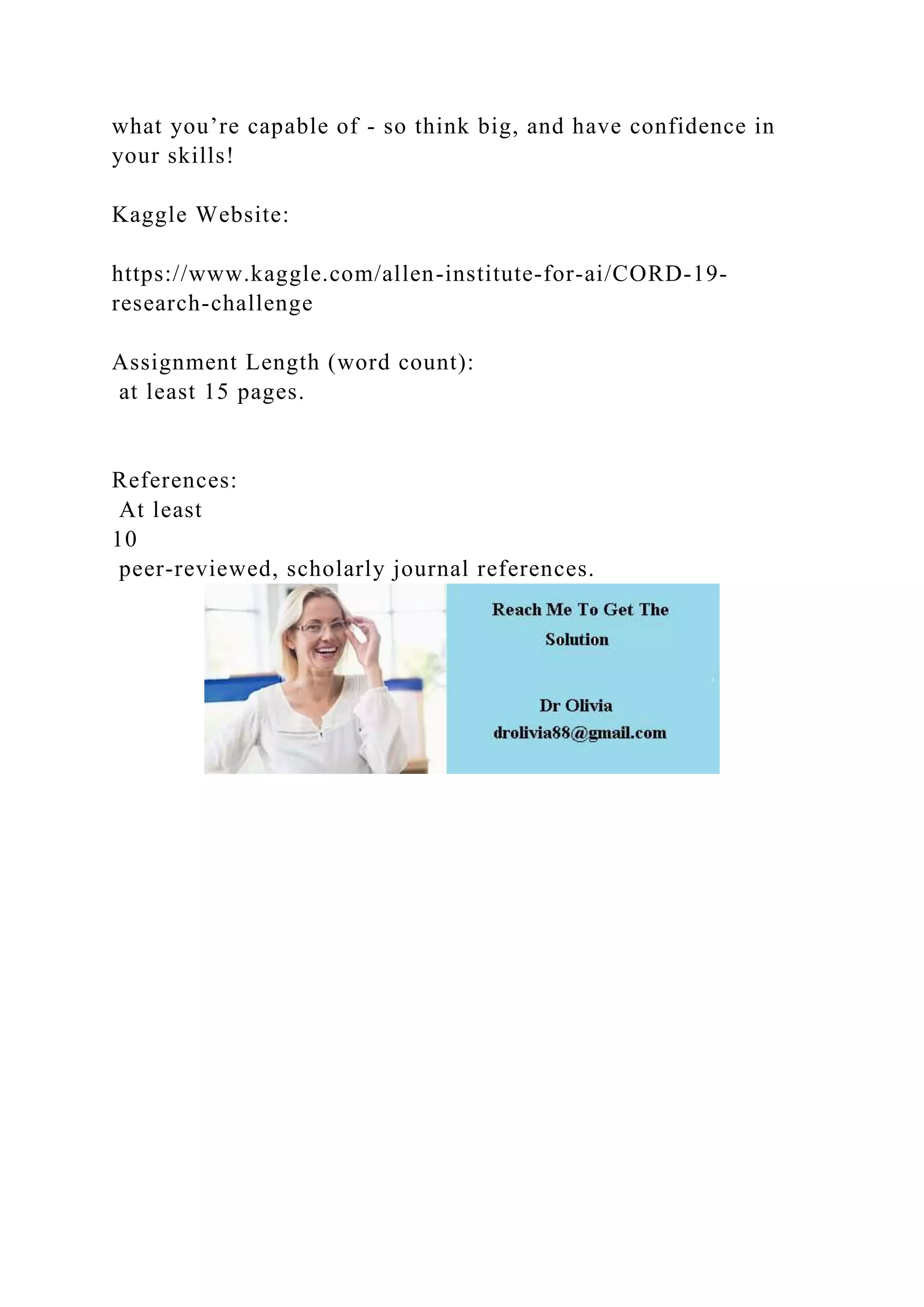 what you’re capable of - so think big, and have confidence in
your skills!
Kaggle Website:
https://www.kaggle.com/allen-institute-for-ai/CORD-19-
research-challenge
Assignment Length (word count):
at least 15 pages.
References:
At least
10
peer-reviewed, scholarly journal references.
 