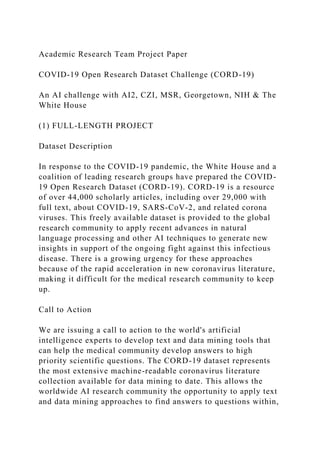 Academic Research Team Project Paper
COVID-19 Open Research Dataset Challenge (CORD-19)
An AI challenge with AI2, CZI, MSR, Georgetown, NIH & The
White House
(1) FULL-LENGTH PROJECT
Dataset Description
In response to the COVID-19 pandemic, the White House and a
coalition of leading research groups have prepared the COVID-
19 Open Research Dataset (CORD-19). CORD-19 is a resource
of over 44,000 scholarly articles, including over 29,000 with
full text, about COVID-19, SARS-CoV-2, and related corona
viruses. This freely available dataset is provided to the global
research community to apply recent advances in natural
language processing and other AI techniques to generate new
insights in support of the ongoing fight against this infectious
disease. There is a growing urgency for these approaches
because of the rapid acceleration in new coronavirus literature,
making it difficult for the medical research community to keep
up.
Call to Action
We are issuing a call to action to the world's artificial
intelligence experts to develop text and data mining tools that
can help the medical community develop answers to high
priority scientific questions. The CORD-19 dataset represents
the most extensive machine-readable coronavirus literature
collection available for data mining to date. This allows the
worldwide AI research community the opportunity to apply text
and data mining approaches to find answers to questions within,
 