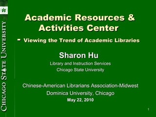 Academic Resources &
    Activities Center
- Viewing the Trend of Academic Libraries
                Sharon Hu
            Library and Instruction Services
                Chicago State University


 Chinese-American Librarians Association-Midwest
          Dominica University, Chicago
                     May 22, 2010

                                                   1
 