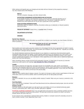 Other sections will depend upon your background and what will be of interest to the prospective employer.
You may include some of the following:


          SKILLS
          List your computer, language, and other relevant skills.

          ACTIVITIES/LEADERSHIP/EXTRACURRICULAR ACTIVITIES
          If not already included in the Experience section, use this section to describe activities you’ve
          participated in, especially if you played a leadership role. This section is especially useful for
          students and recent grads who do not yet have a great deal of work experience.

          PUBLICATIONS/PRESENTATIONS
          Particularly useful for academic resumes, this section allows you to elaborate on relevant academic
          work you’ve done.


          FIELDS OF INTEREST (major/minor; or possible fields of interest)


          VOLUNTEEER ACTIVITIES


          AWARDS


Format Your Resume
After you have determined what information you would like to include in your resume, you must choose a format in
which to present it.
                                   We recommend that you do not use a template
                                            Create your own format


Most students and recent grads use some variation of a chronological format where experiences are listed in reverse
chronological order (most recent first). You can list either your employer or your job title first – typically you will start
with whichever is stronger and be consistent.

You should emphasize experiences that are relevant to your objective or experiences that demonstrate specific
transferable skills that would be needed. If these relevant experiences are not necessarily your most recent or are
volunteer or extracurricular, you can still feature them first by using a Relevant Experience section. Give a good
amount of detail and be specific in your descriptions. Other experiences can be listed under an Additional Experience
section with much less description.

Other formatting options include functional and combination resumes. In these types of resumes you describe
experiences under specific skill headings (see Sample for Mary X Student).

Length:
Your resume should be one page long. Two-page resumes are acceptable only under certain circumstances.
Remember that employers spend very little time scanning your resume. Good information on the second page might
never be seen. It’s best to keep the resume succinct and leave out unrelated experience. If you must use a two-page
resume, make sure your name is at the top of the second page.

Appearance:
There are many creative ways to design a resume. You want it to be easy to read, so have a good balance of text and
white space. Don’t try to be too creative. Stick to something that can be read quickly and easily.

Margins:
One-inch is standard, but you can use slightly smaller margins if needed. Make sure your resume is centered on the
page.

Font Size/Style:
An 11-inch font size is standard. Times and Times New Roman are two professional looking styles. Use only one font
style in your resume.
Finalize a Draft
Print your resume on the same paper you will use for your cover letters. Do not use standard photocopy paper.
Choose a conservative color: white, ivory, off-white, light gray or eggshell.

Proofread, proofread, proofread! Even if you use spell-check and grammar-check, proofread carefully and have
your resume critiqued by at least one other person. The best way to proof your resume is to read it out loud to
another person who has a copy of it.

If your resume is for a specialized or technical field (science, theater or computer science for example), be sure to
have a faculty member in your department look it over.
 