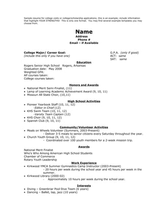 Sample resume for college visits or college/scholarship applications; this is an example; include information
that highlight YOUR STRENGTHS! This is only one format. You may find several example templates you may
choose from.



                                               Name
                                             Address
                                               Phone #
                                          Email – if Available


College Major/ Career Goal:                                                    G.P.A. (only if good)
(include this only if you have one)                                            ACT: same
                                                                               SAT: same
                                    Education
Rogers Senior High School Rogers, Arkansas
Graduation date: May 2008
Weighted GPA:
AP courses taken:
College courses taken:

                                  Honors and Awards
• National Merit Semi-Finalist, (11)
• Lamp of Learning Academic Achievement Award (9, 10, 11)
• Missouri All State Choir, (10,11)

                                High School Activities
• Pioneer Yearbook Staff (10, 11, 12)
       -Editor in Chief (12)
• KHS Swim Team (10, 11, 12)
       -Varsity Team Captain (12)
• KHS Choir (9, 10, 11, 12)
• Spanish Club (9, 10, 11)

                          Community/Volunteer Activities
• Meals on Wheels Volunteer (Summers, 2003-Present)
             - Deliver 3-5 meals to senior citizens every Saturday throughout the year.
• Church Youth Group (9, 10, 11, 12)
             - Coordinated over 100 youth members for a 2-week mission trip.

                                        Awards
National Merit Finalist
Who’s Who Among American High School Students
Chamber of Commerce
Rotary Youth Leadership
                                   Work Experience
• Kirkwood YMCA Summer Gymnastics Camp Instructor (2003-Present)
               - 20 hours per week during the school year and 45 hours per week in the
               summer.
• Kirkwood Library (2000-02)
               - Approximately 10 hours per week during the school year.

                                        Interests
• Diving – Greenbriar Pool Dive Team (6 years)
• Dancing – Ballet, tap, jazz (10 years)
 