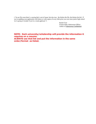 ( “In our file room there’s a saying that’s sort of mean, but also true: the thicker the file, the thicker the kid. If
you’re padding your application with letters or with copies of every little prize you won since junior high school
we’re going to wonder if you’re a weak applicant.”)
                                                                           Rachel Toor
                                                                           Former Duke Admissions Officer
                                                                           Author of Admissions Confidential




NOTE: Each university/scholarship will provide the information it
requires on a resume.
ALWAYS use that list and put the information in the same
order/format as listed.
 