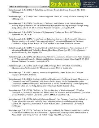 Clifford R. Kettemborough Academic Resume/CV/Bio Page 11 of 16
Kettemborough, C. R. (2016). IT Reliability and Security Trends. GL Group Research. May 2016.
GLGroup.com.
Kettemborough, C. R. (2016). Cloud Database Migration Trends. GL Group Research. February 2016.
GLGroup.com.
Kettemborough, C. R. (2015). Cybersecurity: Challenges and Solutions in the (online) Banking
Industry. Paper presented at the 10th
International High-Tech in Banking Industry Exchange. Hong
Kong, China. July 15-19, 2015. Sponsor: Northern University, Los Angeles, CA.
Kettemborough, C. R. (2015). The status of Cybersecurity Vendors and Tools. ERT Magazine.
September 2015. ETR.AI.
Kettemborough, C. R. (2015). Formal/Academic Education Degrees vs. Professional Certifications -
What the employers do value? Paper presented at the 4th
International Educational Exchange
Conference. Beijing, China. March 1-4, 2015. Sponsor: American Certification Institute.
Kettemborough, C. R. (2014). Technology Trends and the Financial Industry. Paper presented at 15th
International Banking and Technology Forum. Hong Kong. China. Sept 15-17, 2014. Sponsor:
Northern University, Los Angeles, CA.
Kettemborough, C. R. (2014). MBA Education for Business Leaders and Entrepreneurs. Paper presented
at 10th
International Forum for Education and Business Exchange. Macau, China. Sept 15-17, 2014.
Sponsor: Northern University, Los Angeles, CA.
Kettemborough, C. R. (2013). Key Concepts and Knowledge Areas for Global. Modern MBA
Education. Asia Pacific Institute for Management. April 2013. El Monte, CA.
Kettemborough, C. R. (1990 - present). Annual article publishing (about 50 thus far).’Culturism’
Magazine. Bucharest, Romania.
Kettemborough, C. R. (2010). Dealing with Cultural Challenges to Combining Strategic Management,
Communications, and Negotiations with Modern Leadership for Global Business Enterprises.
Dissertation for Doctor of Business Administration at Pacific Sates University (external programs).
Committee Chair Dr. Nie Rong, Peking University. August 2010. Beijing, China.
Kettemborough, C. R. (2009). Challenges to Effective Teaching of Mathematics to K- 12 Student
Population in Greater Los Angeles Area. Master thesis for Master of Arts in Mathematics Education,
K-12 at Western Governors University. October 2009. Salt Lake City, UT.
Kettemborough, C. R. (2007). A Partial Solution to Fermat’s Last Theorem: From Equal Radicals to
Fermat’s Last Theorem (with radicals). Paper submitted to American Mathematical Society.
October 2007. Sponsor/Advisor: Prof. William Watkins, PhD., California State University at
Northridge.
Kettemborough, C. R. (2006). Challenges to Teaching Leadership for Educators and Business Leaders.
Master thesis for Master of Arts in Education – Organization Leadership/School Administration at
Azusa Pacific University. Advisor Dr. Robert Vouga. July 2006. Azusa, CA.
 