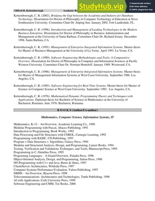 Clifford R. Kettemborough Academic Resume/CV/Bio Page 12 of 16
Kettemborough, C. R. (2002). Bridging the Gap between the Academia and Industry for Database
Technology. Dissertation for Doctor of Philosophy in Computer Technology in Education at Nova
Southeastern University. Committee Chair Dr. Jinping Sun. January 2002. Fort Lauderdale, FL.
Kettemborough, C. R. (1996). Introduction and Management of Leading Technologies in the Modern
Business Enterprise. Dissertation for Doctor of Philosophy in Business Administration and
Management at the University of Santa Barbara. Committee Chair Dr. Richard Irizary. December
1996. Santa Barbara, CA.
Kettemborough, C. R. (1991). Management of Enterprise Integrated Information Systems. Master thesis
for Master of Business Management at the University of La Verne. April 1991. La Verne, CA.
Kettemborough, C. R. (1989). Software Engineering Methodologies and Tools: A Comparative
Overview. Dissertation for Doctor of Philosophy in Computer and Information Sciences at Pacific
Western University. Committee Chair Dr. Norman Henteleff. January 1989. Westwood, CA.
Kettemborough, C. R. (1986). Management of Enterprise Integrated Information Systems. Master thesis
for Master of Management Information Systems at West Coast University. September 1986. Los
Angeles, CA.
Kettemborough, C. R. (1985). Software Engineering for Real-Time Systems. Master thesis for Master of
Science in Computer Science at West Coast University. September 1985. Los Angeles, CA.
Kettemborough, C. R. (1976). Mathematical Dynamic Programming Theory and Techniques with
Applications. Diplomat thesis for Bachelor of Science in Mathematics at the University of
Bucharest, Romania. June 1976. Bucharest, Romania.
B O O K S (Author/Co-author)
Mathematics, Computer Science, Information Systems, IT
Mathematics, K-12 – An Overview, Academic Learning Co., 1990
Modular Programming with Pascal, Abacus Publishing, 1991
Introduction to Programming, Book Works, 1992
Data Processing and File Structures with COBOL, Carnegie Learning, 1992
Programming with BASIC, CD Publishing, 1993
Program = Data Structures + Algorithms, Galaxy Press, 1994
Modular and Structured Analysis, Design, and Programming, Lancer Books, 1994
Testing, Verification and Validations Techniques, and Tools, Manuscript Press, 1995
Programming in C, Omnibus Press, 1995
Programing Languages – A Grand Overview, Paladin Press, 1996
Object-Oriented Analysis, Design, and Programming, Salem Press, 1996
OO Programming with C++ and Java, Burns & Oates, 1997
Client/Server Architectures, Wildside Press, 1997
Computer Systems Performance Evaluation, Valora Publishing, 1997
DBMS – An Overview, Beacon Press, 1998
Telecommunications: Architectures and Technologies, Tuttle Publishing, 1998
AI with Applications, Cork University Press, 1999
Software Engineering and CMM, Tor Books, 2000
 