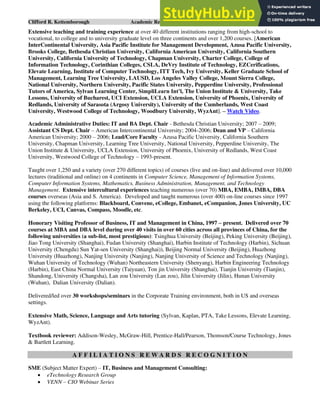 Clifford R. Kettemborough Academic Resume/CV/Bio Page 14 of 16
Extensive teaching and training experience at over 40 different institutions ranging from high-school to
vocational, to college and to university graduate level on three continents and over 1,200 courses. [American
InterContinental University, Asia Pacific Institute for Management Development, Azusa Pacific University,
Brooks College, Bethesda Christian University, California American University, California Southern
University, California University of Technology, Chapman University, Charter College, College of
Information Technology, Corinthian Colleges, CSLA, DeVry Institute of Technology, EZCerifications,
Elevate Learning, Institute of Computer Technology, ITT Tech, Ivy University, Keller Graduate School of
Management, Learning Tree University, LAUSD, Los Angeles Valley College, Mount Sierra College,
National University, Northern University, Pacific States University, Pepperdine University, Professional
Tutors of America, Sylvan Learning Center, SimpliLearn Int’l, The Union Institute & University, Take
Lessons, University of Bucharest, UCI Extension, UCLA Extension, University of Phoenix, University of
Redlands, University of Sarasota (Argosy University), University of the Cumberlands, West Coast
University, Westwood College of Technology, Woodbury University, WyzAnt]. – Watch Video.
Academic Administrative Duties: IT and BA Dept. Chair - Bethesda Christian University; 2007 – 2009;
Assistant CS Dept. Chair – American Intercontinental University; 2004-2006; Dean and VP – California
American University; 2000 – 2006; Lead/Core Faculty - Azusa Pacific University, California Southern
University, Chapman University, Learning Tree University, National University, Pepperdine University, The
Union Institute & University, UCLA Extension, University of Phoenix, University of Redlands, West Coast
University, Westwood College of Technology – 1993-present.
Taught over 1,250 and a variety (over 270 different topics) of courses (live and on-line) and delivered over 10,000
lectures (traditional and online) on 4 continents in Computer Science, Management of Information Systems,
Computer Information Systems, Mathematics, Business Administration, Management, and Technology
Management. Extensive intercultural experiences teaching numerous (over 70) MBA, EMBA, IMBA, DBA
courses overseas (Asia and S. America). Developed and taught numerous (over 400) on-line courses since 1997
using the following platforms: Blackboard, Convene, eCollege, Embanet, eCompanion, Jones University, UC
Berkeley, UCI, Canvas, Compass, Moodle, etc.
Honorary Visiting Professor of Business, IT and Management in China, 1997 – present. Delivered over 70
courses at MBA and DBA level during over 40 visits in over 60 cities across all provinces of China, for the
following universities (a sub-list, most prestigious): Tsinghua University (Beijing), Peking University (Beijing),
Jiao Tong University (Shanghai), Fudan University (Shanghai), Harbin Institute of Technology (Harbin), Sichuan
University (Chengdu) Sun Yat-sen University (Shanghai)), Beijing Normal University (Beijing), Huazhong
University (Huazhong), Nanjing University (Nanjing), Nanjing University of Science and Technology (Nanjing),
Wuhan University of Technology (Wuhan) Northeastern University (Shenyang), Harbin Engineering Technology
(Harbin), East China Normal University (Taiyuan), Ton jin University (Shanghai), Tianjin University (Tianjin),
Shandong, University (Changsha), Lan zou University (Lan zou), Jilin University (Jilin), Hunan University
(Wuhan), Dalian University (Dalian).
Delivered/led over 30 workshops/seminars in the Corporate Training environment, both in US and overseas
settings.
Extensive Math, Science, Language and Arts tutoring (Sylvan, Kaplan, PTA, Take Lessons, Elevate Learning,
WyzAnt).
Textbook reviewer: Addison-Wesley, McGraw-Hill, Prentice-Hall/Pearson, Thomson/Course Technology, Jones
& Bartlett Learning.
A F F I L I A T I O N S R E W A R D S R E C O G N I T I O N
SME (Subject Matter Expert) – IT, Business and Management Consulting:
• eTechnology Research Group
• VENN – CIO Webinar Series
 