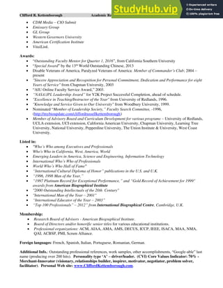 Clifford R. Kettemborough Academic Resume/CV/Bio Page 15 of 16
• CDM Media – CIO Submit
• Emissary Group
• GL Group
• Western Governors University
• American Certification Institute
• VitalLink.
Awards:
• “Outstanding Faculty Mentor for Quarter 1, 2016”, from California Southern University
• “Special Award” by the 13th
World Outstanding Chinese, 2013
• Disable Veterans of America, Paralyzed Veterans of America: Member of Commander’s Club; 2004 –
present
• "Sincere Appreciation and Recognition for Personal Commitment, Dedication and Performance for eight
Years of Service" from Chapman University, 2003
• “AIU Online Faculty Service Award,” 2003.
• “NASA/JPL Leadership Award” for Y2K Project Successful Completion, ahead of schedule.
• "Excellence in Teaching/Instructor of the Year" from University of Redlands, 1996.
• "Knowledge and Service Given to Our University" from Woodbury University, 1999.
• Nominated “Member of Leadership Society,” Faculty Search Committee, -1996,
(http://mybioupdate.com/cliffordrussellkettemborough)
• Member of Advisory Board and Curriculum Development for various programs – University of Redlands,
UCLA extension, UCI extension, California American University, Chapman University, Learning Tree
University, National University, Pepperdine University, The Union Institute & University, West Coast
University.
Listed in:
• "Who’s Who among Executives and Professionals
• Who's Who in California, West, America, World
• Emerging Leaders in America, Science and Engineering, Information Technology
• International Who’s Who of Professionals
• World Who’s Who Hall of Fame"
• “International Cultural Diploma of Honor” publications in the U.S. and U.K.
• “1996, 1998 Man of the Year,”
• “1997 Platinum Record for Exceptional Performance,” and “Gold Record of Achievement for 1999"
awards from American Biographical Institute
• "2000 Outstanding Intellectuals of the 20th Century"
• "International Man of the Year – 2001"
• “International Educator of the Year – 2003”
• “Top 100 Professionals” – 2012” from International Biographical Centre, Cambridge, U.K.
Membership:
• Research Board of Advisors - American Biographical Institute.
• Board of Directors and/or honorific senior titles for various educational institutions.
• Professional organizations: ACM, AIAA, AMA, AMS, DECUS, ICCP, IEEE, ISACA, MAA, NMA,
QAI, ACBSP, PMI, Scrum Alliance.
Foreign languages: French, Spanish, Italian, Portuguese, Romanian, German.
Additional Info.: Outstanding professional references, work samples, other accomplishments, “Google-able” last
name (producing over 200 hits). Personality type ‘A’ – driver/leader. (CVI) Core Values Indicator: 70% -
Merchant-Innovator (visionary, relationships builder, inspirer, motivator, negotiator, problem solver,
facilitator). Personal Web site: www.CliffordKettemborough.com.
 