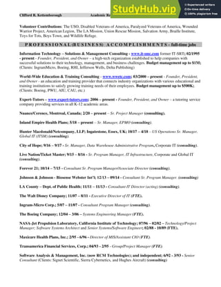 Clifford R. Kettemborough Academic Resume/CV/Bio Page 16 of 16
Volunteer Contributions: The USO, Disabled Veterans of America, Paralyzed Veterans of America, Wounded
Warrior Project, American Legion, The LA Mission, Union Rescue Mission, Salvation Army, Braille Institute,
Toys for Tots, Boys Town, and Wildlife Refuge.
P R O F E S S I O N A L (B U S I N E S S) A C C O M P L I S H M E N T S – full-time jobs
Information Technology – Solutions & Management Consulting - www.it-smc.com former IT-SRT; 02/1995
- present - Founder, President, and Owner – a high-tech organization established to help companies with
successful solutions to their technology, management, and business challenges. Budget management up to $1M;
(Clients: IngramMicro, Boeing, RHI, Jefferson Wells, Delta Publishing)
World-Wide Education & Training Consulting - www.wwetc.com; 03/2000 – present - Founder, President,
and Owner - an education and training provider that connects industry organizations with various educational and
training institutions to satisfy growing training needs of their employees. Budget management up to $500K;
(Clients: Boeing, PWU, AIU, CAU, etc.)
Expert-Tutors – www.expert-tutors.com; 2006 – present - Founder, President, and Owner – a tutoring service
company providing services in all K-12 academic areas.
Nuance/Cerence, Montreal, Canada; 2/20 – present – Sr. Project Manager (consulting).
Inland Empire Health Plans; 5/18 – present – Sr. Manager, EPMO (consulting).
Hunter Macdonald/Netcompany, LLP; Ingatestone, Essex, UK; 10/17 – 4/18 – US Operations Sr. Manager,
Global IT (ITSM) (consulting).
City of Hope; 9/16 – 9/17 - Sr. Manager, Data Warehouse Administrative Program, Corporate IT (consulting).
Live Nation/Ticket Master; 9/15 – 8/16 - Sr. Program Manager, IT Infrastructure, Corporate and Global IT
(consulting).
Forever 21; 10/14 – 7/15 - Consultant Sr. Program Manager/Associate Director (consulting).
Johnson & Johnson - Biosense Webster Int’l; 12/13 – 09/14 - Consultant Sr. Program Manager. (consulting)
LA County – Dept. of Public Health; 11/11 – 11/13 - Consultant IT Director (acting) (consulting).
The Walt Disney Company; 11/07 – 8/11 - Executive Director of IT (FTE).
Ingram-Micro Corp.; 5/07 – 11/07 - Consultant Program Manager (consulting).
The Boeing Company; 12/04 – 3/06 – Systems Engineering Manager (FTE).
NASA-Jet Propulsion Laboratory, California Institute of Technology; 07/96 – 02/02 – Technology/Project
Manager; Software Systems Architect and Senior Systems/Software Engineer; 02/88 - 10/89 (FTE).
Maxicare Health Plans, Inc.; 2/95 - 6/96 - Director of MIS/Assistant CIO (FTE).
Transamerica Financial Services, Corp.; 04/93 - 2/95 - Group/Project Manager (FTE).
Software Analysis & Management, Inc. (now RCM Technologies); and independent; 6/92 - 3/93 - Senior
Consultant (Clients: Signet Scientific, Sierra Cybernetics, and Hughes Aircraft) (consulting)
 