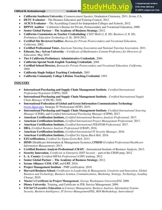 Clifford R. Kettemborough Academic Resume/CV/Bio Page 3 of 16
• California Southern University: Commencement Speaker, Graduation Ceremony, 2011, Irvine, CA.
• DETC Evaluator – The Distance Education and Training Council, 2012.
• ACICS Evaluator – The Accrediting Council for Independent Colleges and Schools, 2012.
• BPPVE Auditor – California’s Bureau for Private, Postsecondary and Vocational Education, 2000.
• Senior Global Partner – The Academy of Business Strategy; 2012.
• California Commission on Teacher Credentialing: CSET Math (I, II, III), Business (I, II, III),
Preliminary Education Technology (I, II), 2010-2012.
• Certified Site Reviewer/Auditor, Bureau for Private Postsecondary and Vocational Education,
California, 2002.
• Certified Professional Tutor, American Tutoring Association and National Tutoring Association, 2011.
• Educate, Inc.: Sylvan University – Certificate of Mathematics Content Proficiency for Directors of
Education; May 2010
• Tier I California Preliminary Administrative Credentials, 2006.
• California Special Needs English Teaching Credentials, 2004
• Certified School Director, Bureau for Private Postsecondary and Vocational Education, California,
2004.
• California Single Subject Teaching Credentials, 2003
• California Community College Lifetime Teaching Credential, 1993.
INDUSTRY
• International Purchasing and Supply Chain Management Institute, Certified International
Profesional Negotiator (CIPN), 2020
• International Purchasing and Supply Chain Management Institute, Certified International Supply
Chain Manager (CISCM), 2020.
• International Federation of Global and Green Information Communication Technology
(www.ifgict.org), Strategic IT Professional (SITP), 2019.
• International Purchasing and Supply Chain Management Institute, Certified International Sourcing
Manager (CISM), and Certified International Purchasing Manager (CIPM), 2017.
• American Certification Institute, Certified International Business Analysis Professional, 2017.
• American Certification Institute, Certified International Project Management Professional, 2017.
• American Certification Institute, Certified International ITIL/ITSM Professional, 2017.
• IIBA, Certified Business Analysis Professional (CBAP); 2016.
• American Certification Institute, Certified International IT Security Manager, 2016.
• American Certification Institute, Certified Six Sigma Black Belt, 2016.
• EZCertifications, Certified Six Sigma Green Belt, 2015.
• HIMS (Healthcare Information & Management Systems), CPHIM (Certified Professional Healthcare
Information Management); 2013.
• Certified Business Analysis Professional (CBAP) - International Institute of Business Analysis, 2013.
• Security Innovation, Certificate in Enterprise IS/IT Security – part of the CISSP prep; 2012.
• L. A. County: Certified HIPAA Professional (CHP) training; 2012.
• Senior Global Partner – The Academy of Business Strategy; 2012.
• Scrum Alliance: CSM, CSP, and CST, 2010.
• Project Management Institute - PMP certification, 2010.
• Harvard Business School, Certificates in Leadership & Management, Creativity and Innovation, Global
Business and Technology, Business Acumen, Communications, Marketing, Strategy, Technology, Leading
Change; 2010.
• Master’s Certificate in Project Management, George Washington University/ESI, 2009.
• Disney University, Training, and Certificate in ITIL Service Management; 2009.
• ESI Int’l Executive Education in Contract Management, Business Analysis, Information Systems
Security, Business Intelligence, IT Service Management/ITIL, ROI Methodology, Intercultural
 