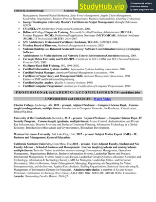 Clifford R. Kettemborough Academic Resume/CV/Bio Page 4 of 16
Management, Internet/Digital Marketing, Sales Force Management, Supply Chain Management,
Leadership, Negotiations, Business Process Management, Business Sustainability, Enabling Technology.
• George Washington University Master’s Certificate in Project Management, through ESI classes,
9/2009.
• CMU/SEI, S/W Architecture Professional Certificate, 2006.
• Delivered College/Corporate Training: Microsoft Certified Database Administrator (MCDBA),
Systems Engineer (MCSE), Professional/Application Developer (MCPD/MCAD), Solution Developer
(MCSD), IT Professional (MCITP); 2004-2007.
• S/W Architecture Professional Certificate (Zachman, TOGAF), CMU/SEI, 2006.
• Member Board of Directors, National Management Association, 2005.
• Malcolm Baldrige and Balanced Scorecard training; Software Cost Estimation training; Developing
Software
• Architectures for Multi-platform and Network Centric Environments/Operations training, 2005.
• Carnegie Melon University and NASA/JPL: Certificate in SEI’s CMMI and SEI’s Personal Software
Process (PSP), 2002.
• Six Sigma Black Belt Training, JPL, 1996-2002.
• Certified Information Systems Auditor, Information Systems Auditing Association, 2000.
• Certified Project Manager, American/National Management Association, 1999.
• Certificate in Supervisory and Management Skills, National Management Association, 1991.
Extensive PMP certification teaching/training.
• Certified Quality Analyst, Quality Assurance Institute, 1990.
• Certified Computer Programmer, Institute for Certification of Computer Professionals, 1989.
P R O F E S S I O N A L (A C A D E M I C) A C C O M P L I S H M E N T S – part-time jobs
UNIVERSITIES and COLLEGES – Watch Video
Charter College, Anchorage, AK, 2019 – present. Adjunct Professor – Computer Science Dept. Courses
taught (undergraduate, multiple times): Introduction to Computer Networks, A+ Hardware, Virtualization,
Ethical Hacking.
University of the Cumberlands, Kentucky, 2017 – present. Adjunct Professor – Computer Science Dept., IT
Security Program. Courses taught (graduate, multiple times): Access Control, Authentication, and Private
Key Infrastructure, Disaster Recovery and Business Continuity Planning, Information Technology in a Global
Economy, Introduction to Blockchain and Cryptocurrency, Blockchain Development.
Western Governors University, Salt Lake City, Utah, 2017 – present. Subject Matter Expert (SME) – IT,
Business and Management, General Education.
California Southern University, Costa Mesa, CA; 2010 – present. Core Adjunct Faculty, Student and Nee
Faculty Advisor – School of Business and Management. Courses taught (graduate and undergraduate,
multiple times): Train the Trainer (candidate mentors training) Contemporary Management, Operations
Management, Organizational Behavior, Business Information Systems, Leadership Theory and Practice,
International Management, Systems Analysis and Design, Leadership Group Dynamics, eBusiness Strategies and
Technology, Information & Technology Security, MIS for Managers, Leadership, Ethics, and Corporate
Governance, Ethics in Business, Project Management, Managing, Organizing and Negotiating for Value,
Entrepreneurship, and the Internet, Applied Data Analysis, Staffing Organizations, Statistical Analysis using R,
Management of Information Systems for Managers. Administrative duties: a member of Faculty Senate,
Personnel, Curriculum, Technology (Vice-Chair), AALS, BBA, BSIT, MBA CRC, ABCSB, WASC Committees.
Awards: Outstanding Faculty Mentor, 2016 Q1.
 