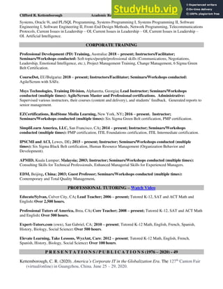 Clifford R. Kettemborough Academic Resume/CV/Bio Page 8 of 16
Systems, Oracle 9i, and PL/SQL Programming, Systems Programming I, Systems Programming II, Software
Engineering I, Software Engineering II, Front-End Design Methods, Network Programming, Telecommunications
Protocols, Current Issues in Leadership – OI, Current Issues in Leadership – OI, Current Issues in Leadership –
OI. Artificial Intelligence.
CORPORATE TRAINING
Professional Development (PD) Training, Australia: 2018 – present; Instructors/Facilitator;
Seminars/Workshops conducted: Soft topics/people/professional skills (Communications, Negotiations,
Leadership, Emotional Intelligence, etc.), Project Management Training, Change Management, 6 Sigma Green
Belt Certification.
CourseDot, EU/Bulgaria: 2018 – present; Instructors/Facilitator; Seminars/Workshops conducted:
Agile/Scrum with SAFe.
Msys Technologies, Training Division, Alpharetta, Georgia; Lead Instructor; Seminars/Workshops
conducted (multiple times): Agile/Scrum Master and Professional certifications. Administrative:
Supervised various instructors, their courses (content and delivery), and students’ feedback. Generated reports to
senior management.
EZCertifications, RedStone Media Learning, New York, NY; 2016 – present. Instructor;
Seminars/Workshops conducted (multiple times): Six Sigma Green Belt certification, PMP certification.
SimpliLearn America, LLC, San Francisco, CA; 2014 – present; Instructor; Seminars/Workshops
conducted (multiple times): PMP certification, ITIL Foundations certification, ITIL Intermediate certification.
IPSCMI and ACI, Lewes, DE; 2015 – present; Instructor; Seminars/Workshops conducted (multiple
times): Six Sigma Black Belt certification, Human Resource Management (Organization Behavior and
Development).
APMID, Kuala Lumpur; Malaysia; 2003; Instructor; Seminars/Workshops conducted (multiple times):
Consulting Skills for Technical Professionals, Enhanced Managerial Skills for Experienced Managers.
EDM, Beijing, China; 2003; Guest Professor; Seminars/Workshops conducted (multiple times):
Contemporary and Total Quality Management.
PROFESSIONAL TUTORING – Watch Video
Educate/Sylvan, Culver City, CA; Lead Teacher; 2006 – present; Tutored K-12, SAT and ACT Math and
English: Over 2,500 hours.
Professional Tutors of America, Brea, CA; Core Teacher; 2008 – present; Tutored K-12, SAT and ACT Math
and English: Over 500 hours.
Expert-Tutors.com (own), San Gabriel, CA; 2010 – present; Tutored K-12 Math, English, French, Spanish,
History, Biology, Social Science: Over 500 hours.
Elevate Learning, Take Lessons, WyzAnt, Care; 2012 – present; Tutored K-12 Math, English, French,
Spanish, History, Biology, Social Science: Over 100 hours.
P R E S E N T A T I O N S / P U B L I C A T I O N S (1976 – 2020) - 49
Kettemborough, C. R. (2020). America’s Corporate IT in the Globalization Era. The 127th
Canton Fair
(virtual/online) in Guangzhou, China. June 25 – 29, 2020.
 