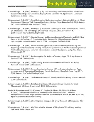 Clifford R. Kettemborough Academic Resume/CV/Bio Page 9 of 16
Kettemborough, C. R. (2019). The Impact of Big Data Technology on World Economies and Societies.
Education Tech Expo and Conference. Beijing, China. December 7-8. Sponsor: ACI (American
Certification Institute – China.
Kettemborough, C. R. (2019). Use of Information Technology to Advance Education Delivery in Global
Environment. Education Tech Expo and Conference. Beijing, China. December 7-8., 2019. Sponsor:
ACI (American Certification Institute – China).
Kettemborough, C. R. (2019). The Impact of Blockchain Technology on World Economies and Societies.
2nd
International Tech Import Expo & Conference. Shang'hai, China. November 6-8,
2019. Sponsor: Dexi’an Intl Trading Co Ltd.
Kettemborough, C. R. (2019). Disaster Recovery and Business Continuity Planning for an HMO (Blue
Cross of North Carolina) - A Consultancy Study. Presented at Chief Information Security
Officer/InfoSec Executive Dinner. June 19, 2019, Los Angeles, California, USA.
Kettemborough, C. R. (2019). Research on the Applications of Artificial Intelligence and Big Data
Technologies in Education and Training. International Conferences on The Innovative Integration of
Artificial Intelligence and University Informatization under the Background of Big Data. Xi’an,
China. May 25-27.
Kettemborough, C. R. (2019). Retailer Appetite for Native e-Commerce Apps. GL Group Research.
February 2019. GLGroup.com.
Kettemborough, C. R. (2019). Digital Identity Authentication and Fraud Prevention. GL Group
Research. January 2019. GLGroup.com.
Kettemborough, C. R. (2018). Import Opportunities from the USA in the educational arena. Paper
presented at the 1st
International Tech Import Expo & Conference. Shang'hai, China. Nov. 15-17,
2018. Sponsor: Dexi’an Intl Trading Co Ltd.
Kettemborough, C. R. (2018). Global Omni-Channel/E-Commerce Retail. GL Group Research. October
2018. GLGroup.com.
Kettemborough, C. R. (2018). Time Sensitive: Higher Education Software Solutions for Grant
Management. GL Group Research. July 2018. GLGroup.com.
Pardo, N., Kettemborough C. R., Whitham, W., Gordon, B., Morris, M. Gillies, B. & Hoon,
S. (2018). Constipated Curricula vs. Cross Fertilization. How Universities Can Breed
Entrepreneurial Leaders. Paper presented at the ACBSP Conference. Huston, TX. Oct 20-22, 2018.
Sponsor: California Southern University.
Kettemborough, C. R. (2018). Cloud Migration Strategies. GL Group Research. GLGroup.com. May
2018.
Kettemborough, C. R. (2018). Vital Link: Panelist Member. ICT Regional CTE Advisory Meeting.
CISCO/UC Irvine. March 2018.
 