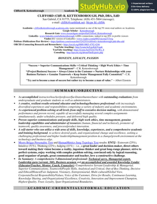 Clifford R. Kettemborough Academic Resume/CV/Bio Page 1 of 16
CLIFFORD (Cliff) R. KETTEMBOROUGH, PhD, DBA, EdD
San Gabriel, CA 91775, Telephone: (626) 451-5864 (message);
e-mail: cliffrk@earthlink.net; Skype Id: cliffrk
Academia - cliffordkettemborough.academia.edu- name mentioned as one of the top 5% most-read authors on Academia
Google Scholar - Kettemborough
Research Gate: www.researchgate.net/profile/Clifford_Kettemborough
LinkedIn - www.linkedin.com/in/kettemborough 4,000+ connections; ranked in top 20% in profile viewers
Viadeo (EU version of LinkedIn) - www.viadeo.com/p/0021uicmai7i7iwq
Publons (Publications Peer Review) - https://publons.com/researcher/3242551/clifford-r-kettemborough-phd-dba-edd
ORCID (Connecting Research and Researchers) - https://orcid.org/0000-0003-4792-4246
YouTube (teaching): http://youtu.be/LpxKrkVrquk
YouTube (teaching): https://youtu.be/jVZyCNwWe_8
Consulting - http://ipscmi.org/about/OurExperts.php
HONESTY, LOYALTY, PASSION
S U M M A R Y / O B J E C T I V E
▪ An accomplished instructor/teacher/professor/facilitator/mentor/tutor with outstanding evaluations from
undergraduate and graduate students as well as administrators.
▪ A creative, resilient results-oriented educator and technology/business professional with increasingly
diversified experiences and responsibilities comprising a variety of industry and academic environments.
▪ An experienced problem-solving at all levels from staff to executive decision making, with demonstrated
performance and proven record, capable of successfully managing several complex assignments
simultaneously, under schedules pressure, and delivered high quality.
▪ Proven superior communications and people skills, high work ethics, time management, genuine
leadership capabilities and administrator of resources (human, financial and technical), promoter of
teamwork, quality awareness, and process/product innovation.
▪ A self-starter who can utilize a wide area of skills, knowledge, experiences, and a comprehensive academic
and training background, to achieve desired goals, and organizational change and excellence, seeking a
challenging professional and higher leadership/management position in a change/growth environment at the
technology and business edge.
▪ Myers Briggs Personality Test and HumanMetrics Jung Typology Test results: ENTJ - Extrovert (25%),
Intuitive (51%), Thinking (22%), Judging (41%) – i.e., a great leader and decision-maker, direct others
toward making their vision become a reality, ingenious thinker and great long-range planner, strive to
perfect systems, enjoy working with complex problem solving, convinced only by logical reasoning,
good organizer of people, great communicator and teacher, love a constructive challenge.
▪ In Summary: A comprehensive 5-dimensional professional: Technical savvy, Managerial expert,
Leadership guru (servant, 360), Business acumen and an accomplished and awarded Knowledge Lender
(Educator/Teacher, Mentor, Coach, Counselor): Comprehensive Servant Leadership & Managerial,
Superior Communications, Teamwork/People Skills, Analytical and Critical, Out-of-Box Thinking, Decisive
and Ethical/Honest/Fair Judgment, Visionary, Entrepreneurial, Multi-cultural/Global View,
Corporate/Social Responsibility/Values, Voice of the Customer, Drive for Results, Continuous Learning,
Knowledge Sharing, and Organizational Excellence, Creativity, Innovation and Improvement Champion,
Highest Quality, Trust; Loyalty, Span Organizational Boundaries.
A C A D E M I C C R E D E N T I A L S / F O R M A L E D U C A T I O N
“Success = Superior Communications Skills + Critical Thinking + High Work Ethics + Time
Management“ - C.R. Kettemborough
“(Project/Business) Success = Always Listen to the Customer + Nurture Relationships with your
Business Partners + Genuine Teamwork + Keep Senior Management Fully Committed.” - C.R.
Kettemborough
"Try not to become a man of success but rather try to become a man of value." ~ Albert Einstein
 