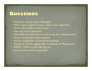 — 
— 
— 
— 
— 
— 
— 
— 
— 
— 

Does your course have a web page?	

What is your research project, what is your objective?	

What is the timeline of this work?	

How can I be of assistance?	

What Web 2.0 tools do you want to use for communication?	

Are you looking for local contacts?	

Are you looking for recommended reading?	

Would you like to suggest edits to features on Planeta.com?	

WIIFM – What are you offering me?	

How would you like to proceed?	


 