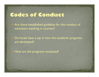 —  Are there established guideline for the conduct of

educators working in tourism? 	

—  Do locals have a say in how the academic programs

are developed?	

—  How are the programs evaluated?	


 